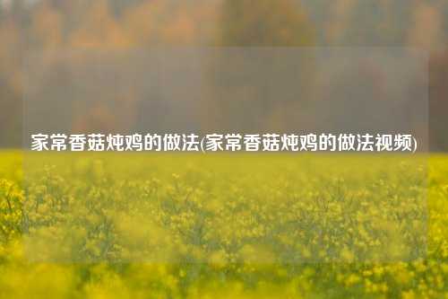 家常香菇炖鸡的做法(家常香菇炖鸡的做法视频)