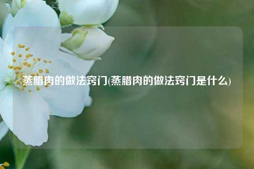 蒸腊肉的做法窍门(蒸腊肉的做法窍门是什么)