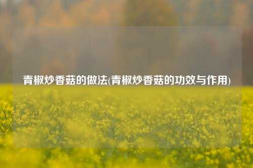 青椒炒香菇的做法(青椒炒香菇的功效与作用)